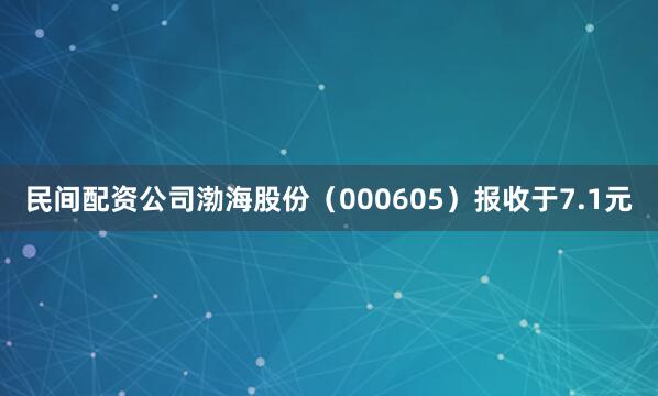 民间配资公司渤海股份（000605）报收于7.1元
