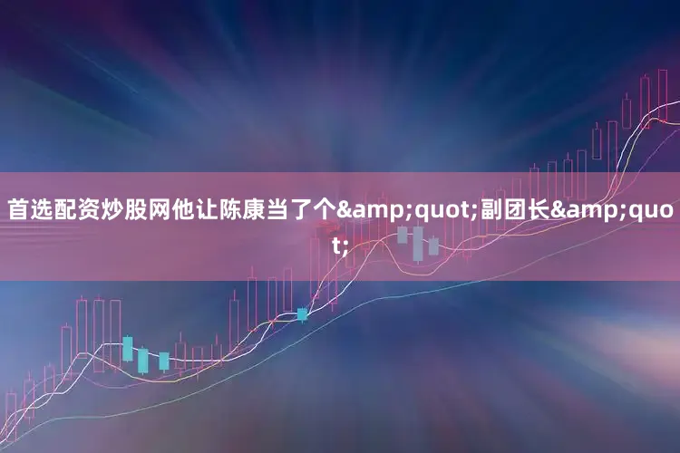 首选配资炒股网他让陈康当了个&quot;副团长&quot;