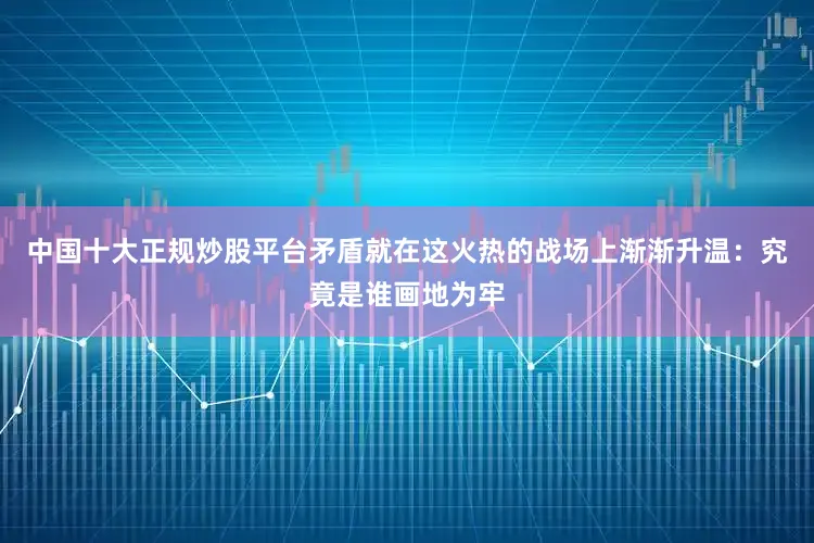 中国十大正规炒股平台矛盾就在这火热的战场上渐渐升温：究竟是谁画地为牢