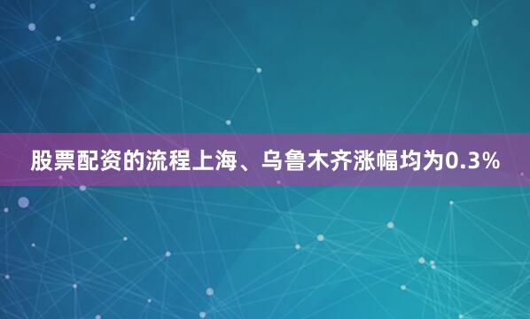 股票配资的流程上海、乌鲁木齐涨幅均为0.3%
